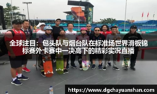 全球注目：包头队与烟台队在标准场世界滑板锦标赛外卡赛中一决高下的精彩实况直播